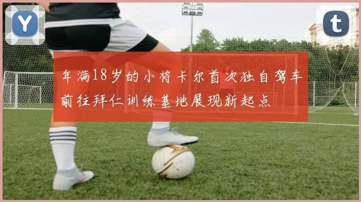年满18岁的小将卡尔首次独自驾车前往拜仁训练基地展现新起点