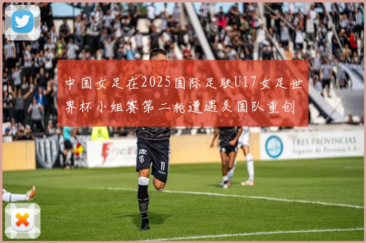 中国女足在2025国际足联U17女足世界杯小组赛第二轮遭遇美国队重创以2比5落败