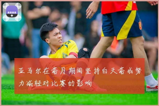 亚马尔在斋月期间坚持白天斋戒努力减轻对比赛的影响