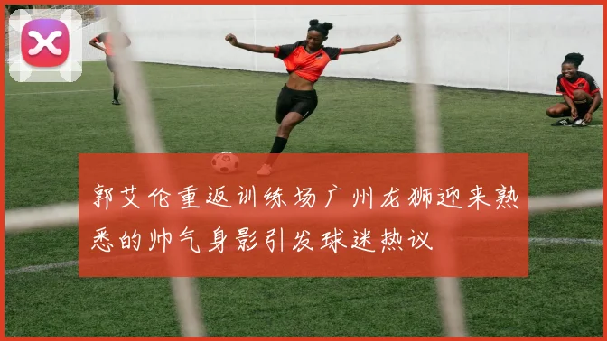郭艾伦重返训练场广州龙狮迎来熟悉的帅气身影引发球迷热议