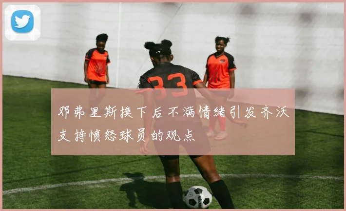 邓弗里斯换下后不满情绪引发齐沃支持愤怒球员的观点