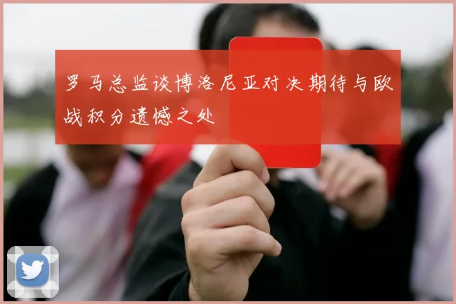 罗马总监谈博洛尼亚对决期待与欧战积分遗憾之处