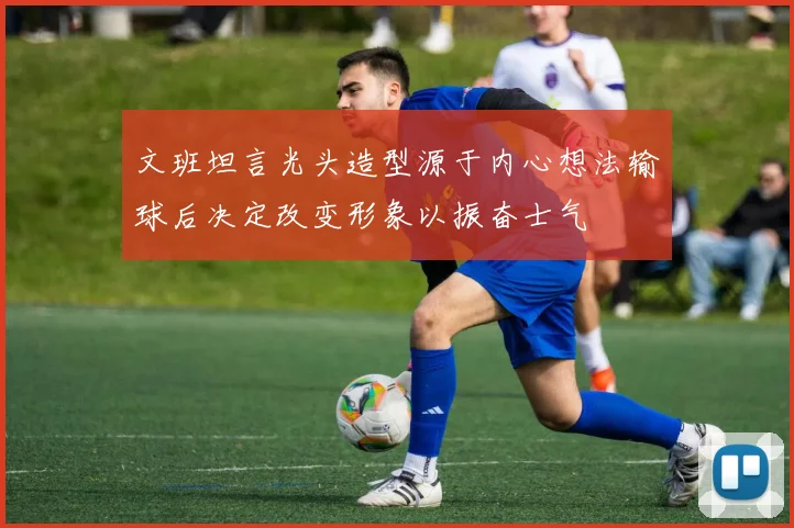 文班坦言光头造型源于内心想法输球后决定改变形象以振奋士气