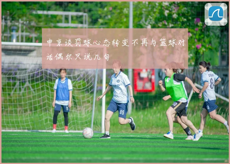 申京谈罚球心态转变不再与篮球对话偶尔只说几句