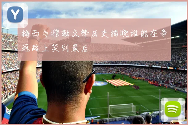 梅西与穆勒交锋历史揭晓谁能在争冠路上笑到最后