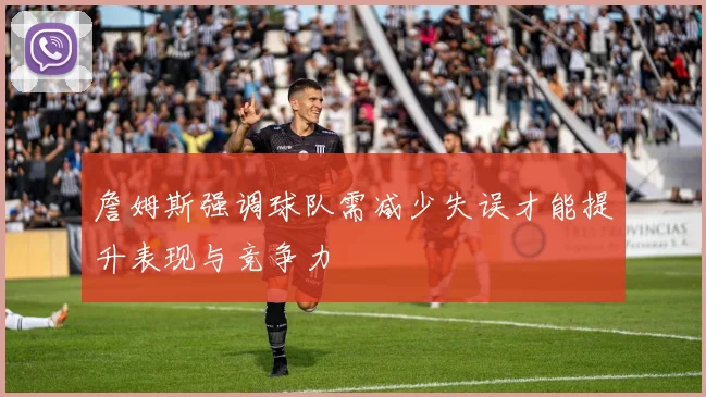 詹姆斯强调球队需减少失误才能提升表现与竞争力