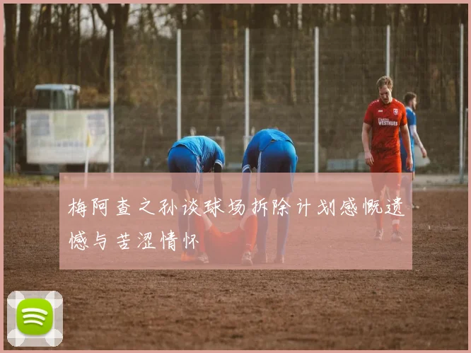 梅阿查之孙谈球场拆除计划感慨遗憾与苦涩情怀