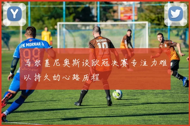 马尔基尼奥斯谈欧冠决赛专注力难以持久的心路历程