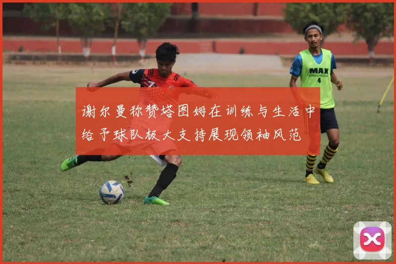 谢尔曼称赞塔图姆在训练与生活中给予球队极大支持展现领袖风范