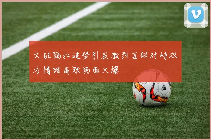 文班隔扣追梦引发激烈言辞对峙双方情绪高涨场面火爆