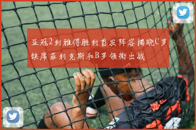亚冠2利雅得胜利首发阵容揭晓C罗缺席菲利克斯和B罗领衔出战