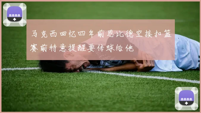 马克西回忆四年前恩比德空接扣篮赛前特意提醒要传球给他