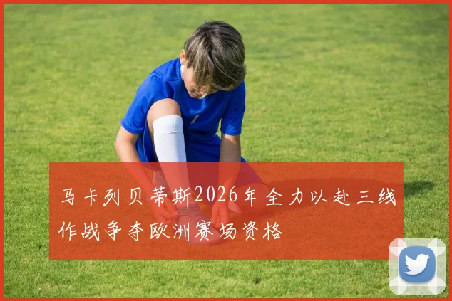 马卡列贝蒂斯2026年全力以赴三线作战争夺欧洲赛场资格